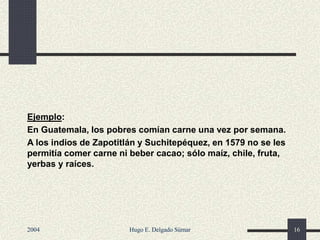 Ejemplo:
En Guatemala, los pobres comían carne una vez por semana.
A los indios de Zapotitlán y Suchitepéquez, en 1579 no se les
permitía comer carne ni beber cacao; sólo maíz, chile, fruta,
yerbas y raíces.
2004 Hugo E. Delgado Súmar 16
 