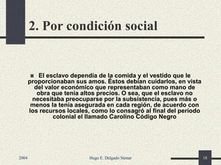 2. Por condición social
El esclavo dependía de la comida y el vestido que le
proporcionaban sus amos. Éstos debían cuidarlos, en vista
del valor económico que representaban como mano de
obra que tenía altos precios. O sea, que el esclavo no
necesitaba preocuparse por la subsistencia, pues más o
menos la tenía asegurada en cada región, de acuerdo con
los recursos locales, como lo consagró al final del período
colonial el llamado Carolino Código Negro
2004 Hugo E. Delgado Súmar 18
 