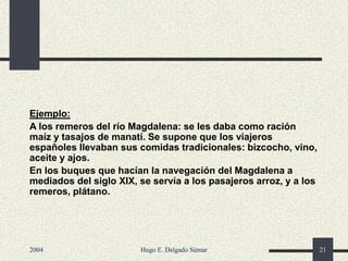 Ejemplo:
A los remeros del río Magdalena: se les daba como ración
maíz y tasajos de manatí. Se supone que los viajeros
españoles llevaban sus comidas tradicionales: bizcocho, vino,
aceite y ajos.
En los buques que hacían la navegación del Magdalena a
mediados del siglo XIX, se servía a los pasajeros arroz, y a los
remeros, plátano.
2004 Hugo E. Delgado Súmar 21
 