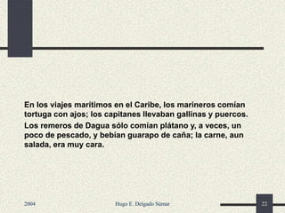 En los viajes marítimos en el Caribe, los marineros comían
tortuga con ajos; los capitanes llevaban gallinas y puercos.
Los remeros de Dagua sólo comían plátano y, a veces, un
poco de pescado, y bebían guarapo de caña; la carne, aun
salada, era muy cara.
2004 Hugo E. Delgado Súmar 22
 