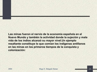 Las minas fueron el nervio de la economía española en el
Nuevo Mundo y también la actividad donde la sujeción y mala
vida de los indios alcanzó su mayor nivel.Un ejemplo
resaltante constituye lo que comían los indígenas antillanos
en las minas en los primeros tiempos de la conquista y
colonización:
2004 Hugo E. Delgado Súmar 23
 