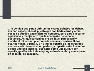 ... la comida que para sufrir tantos y tales trabajos les daban,
era pan caçabí, el cual, puesto que con harta carne y otras
cosas se pueden pasar bien los hombres, pero para sin carne
o pescado y manjar otro que le acompañe tiene poca
sustancia. Así que su comida era de aquel pan caçabí y
mataba el minero un puerco cada semana; comíase él dos
cuartos y más, y para 30 y 40 indios echaba de los otros dos
cuartos cada día a cocer un pedazo, y repartía entre los indios
a cada uno una tajadilla, que sería como una nuez, y con
aquella, gastándola toda empringando el caçabí, y con sopear
en el caldo, se pasaban...
2004 Hugo E. Delgado Súmar 24
 