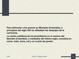 Para alimentar a los presos en Mompós (Colombia), a
principios del siglo XIX se utilizaban los despojos de la
carnicería.
La ración cotidiana de los presidiarios en el camino del
Quindío (Colombia), a mediados del mismo siglo, consistía en
carne, maíz, arroz, sal y un cuarto de panela.
2004 Hugo E. Delgado Súmar 25
 