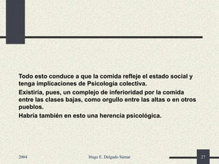 Todo esto conduce a que la comida refleje el estado social y
tenga implicaciones de Psicología colectiva.
Existiría, pues, un complejo de inferioridad por la comida
entre las clases bajas, como orgullo entre las altas o en otros
pueblos.
Habría también en esto una herencia psicológica.
2004 Hugo E. Delgado Súmar 27
 