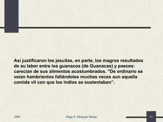 Así justificaron los jesuítas, en parte, los magros resultados
de su labor entre los guanacos (de Guanacas) y paeces:
carecían de sus alimentos acostumbrados. "De ordinario se
veían hambrientos faltándoles muchas veces aun aquella
comida vil con que los indios se sustentaban”.
2004 Hugo E. Delgado Súmar 31
 