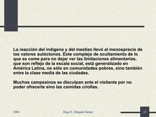La reacción del indígena y del mestizo llevó al menosprecio de
los valores autóctonos. Este complejo de ocultamiento de lo
que se come para no dejar ver las limitaciones alimentarias,
que son reflejo de la escala social, está generalizado en
América Latina, no sólo en comunidades pobres, sino también
entre la clase media de las ciudades.
Muchos campesinos se disculpan ante el visitante por no
poder ofrecerle sino las comidas criollas.
2004 Hugo E. Delgado Súmar 32
 