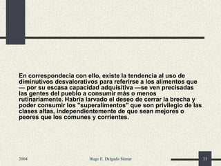 En correspondecia con ello, existe la tendencia al uso de
diminutivos desvalorativos para referirse a los alimentos que
— por su escasa capacidad adquisitiva —se ven precisadas
las gentes del pueblo a consumir más o menos
rutinariamente. Habría larvado el deseo de cerrar la brecha y
poder consumir los "superalimentos" que son privilegio de las
clases altas, independientemente de que sean mejores o
peores que los comunes y corrientes.
2004 Hugo E. Delgado Súmar 33
 