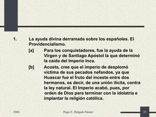 1. La ayuda divina derramada sobre los españoles. El
Providencialismo.
[a] Para los conquistadores, fue la ayuda de la
Virgen y de Santiago Apóstol la que determinó
la caída del Imperio Inca.
[b] Acosta, cree que el imperio de desplomó
víctima de sus pecados nefandos, ya que
Huascar fue el fruto del incesto entre dos
hermanos, es decir, de una unión ilícita, contra
la ley natural. El Imperio acabó, pues, por
orden de Dios para terminar con la idolatría e
implantar la religión católica.
2004 Hugo E. Delgado Súmar 35
 