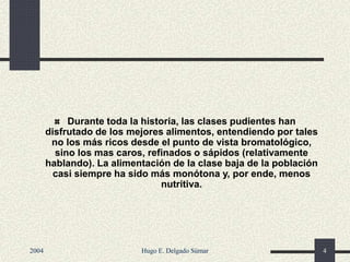 Durante toda la historia, las clases pudientes han
disfrutado de los mejores alimentos, entendiendo por tales
no los más ricos desde el punto de vista bromatológico,
sino los mas caros, refinados o sápidos (relativamente
hablando). La alimentación de la clase baja de la población
casi siempre ha sido más monótona y, por ende, menos
nutritiva.
2004 Hugo E. Delgado Súmar 4
 