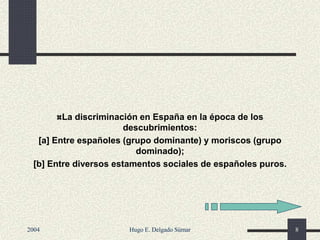 La discriminación en España en la época de los
descubrimientos:
[a] Entre españoles (grupo dominante) y moriscos (grupo
dominado);
[b] Entre diversos estamentos sociales de españoles puros.
2004 Hugo E. Delgado Súmar 8
 