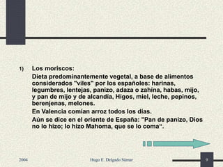1) Los moriscos:
Dieta predominantemente vegetal, a base de alimentos
considerados "viles" por los españoles: harinas,
legumbres, lentejas, panizo, adaza o zahína, habas, mijo,
y pan de mijo y de alcandía, Higos, miel, leche, pepinos,
berenjenas, melones.
En Valencia comían arroz todos los días.
Aún se dice en el oriente de España: "Pan de panizo, Dios
no lo hizo; lo hizo Mahoma, que se lo coma“.
2004 Hugo E. Delgado Súmar 9
 