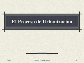 El Proceso de Urbanización
2004 Hugo E. Delgado Súmar 1
 
