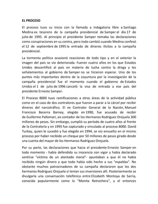 EL PROCESO
El proceso tuvo su inicio con la llamada a indagatoria libre a Santiago
Medina ex tesorero de la campaña presidencial de Samper el día 17 de
julio de 1995. Al principio el presidente Samper tomaba las declaraciones
como conspiraciones en su contra, pero todo cambió cuando Medina confesó
el 12 de septiembre de 1995 la entrada de dineros ilícitos a la campaña
presidencial.
La tormenta política ocasionó reacciones de todo tipo y en el exterior la
imagen del país se vio deteriorada. Fueron cuatro años en los que Estados
Unidos descertificó al país en materia de lucha contra la droga y los
señalamientos al gobierno de Samper no se hicieron esperar. Uno de los
puntos más importantes dentro de la coyuntura por la investigación de la
campaña presidencial fue el momento cuando el gobierno de Estados
Unidos el 1 de julio de 1996 canceló la visa de entrada a ese país del
presidente Ernesto Samper.
El Proceso 8000 tuvo ramificaciones a otras áreas de la actividad pública
como en el caso de dos contralores que fueron a parar a la cárcel por recibir
dineros del narcotráfico. El ex Contralor General de la Nación, Manuel
Francisco Becerra Barney, elegido en 1990, fue acusado de recibir
de Guillermo Pallomari, ex contador de los Hermanos Rodríguez Orejuela 300
millones de pesos. Sin embargo, cumplió su período de cuatro años al frente
de la Contraloría y en 1995 fue capturado y vinculado al proceso 8000. David
Turbay, quien le sucedió y fue elegido en 1994, se vio envuelto en el mismo
proceso por haber recibido un cheque por 50 millones de pesos girado desde
una cuenta del mayor de los Hermanos Rodríguez Orejuela.
Por su parte, las declaraciones que hacia el presidente Ernesto Samper en
todo momento - había defendido su inocencia con vigor y había declarado
sentirse "víctima de un atentado moral"- apuntaban a que él no había
recibido ningún dinero y que todo había sido hecho a sus "espaldas". No
obstante muchos patrocinadores de su campaña declararon que los dos
hermanos Rodríguez Orejuela sí tenían sus inversiones allí. Posteriormente se
divulgaría una conversación telefónica entre Elizabeth Montoya de Sarria,
conocida popularmente como la "Monita Retrechera", y el entonces
 