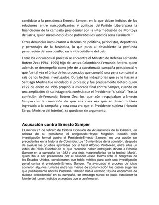 candidato a la presidencia Ernesto Samper, en la que daban indicios de las
relaciones entre narcotraficantes y políticos del Partido Liberal para la
financiación de la campaña presidencial con la intermediación de Montoya
de Sarria, quien meses después de publicados los sucesos sería asesinada.1
Otras denuncias involucraron a decenas de políticos, periodistas, deportistas
y personajes de la farándula, lo que puso al descubierto la profunda
penetración del narcotráfico en la vida cotidiana del país.
Entre los vinculados al proceso se encuentra el Ministro de Defensa Fernando
Botero Zea (1994 - 1995) hijo del artista Colombiano Fernando Botero, quien
además se desempeñó como jefe de la cuestionada campaña presidencial y
que fue tal vez el único de los procesados que cumplió una pena con cárcel a
raíz de los hechos investigados. Durante las indagatorias que se le hacían a
Santiago Medina fue vinculado al proceso; y fue precisamente Botero quien
el 22 de enero de 1996 propinó la estocada final contra Samper, cuando en
una ampliación de su indagatoria confesó que el Presidente “sí sabía”. Tras la
confesión de Fernando Botero Zea, los que aún respaldaban a Ernesto
Samper con la convicción de que una cosa era que el dinero hubiera
ingresado a la campaña y otra cosa era que el Presidente supiera (Horacio
Serpa, Ministro del Interior), se quedaron sin argumento.
Acusación contra Ernesto Samper
El martes 27 de febrero de 1996 la Comisión de Acusaciones de la Cámara, en
cabeza de su presidente el congresista Heyne Mogollón, decidió abrir
investigación formal contra el PresidenteErnesto Samper, en una acción sin
precedentes en la historia de Colombia. Los 15 miembros de la comisión, después
de avaluar las pruebas aportadas por el fiscal Alfonso Valdivieso, entre ellas un
video de Pablo Escobar en el que reconoce haber entregado dinero a Ernesto
Samper en la campaña de 1982 y una cinta magnetofónica de la testigo ‘María’,
quien iba a ser presentada por el senador Jesse Helms ante el congreso de
los Estados Unidos, consideraron que había méritos para abrir una investigación
penal contra el presidente Ernesto Samper. Ya avanzado el proceso de juicio
corrieron algunos rumores entre los medios de comunicación los cuales sugerían
que posiblemente Andrés Pastrana, también había recibido "ayuda económica de
dudosa procedencia" en su campaña, sin embargo nunca se pudo establecer la
fuente del rumor, indicios o pruebas que lo confirmaran.
 