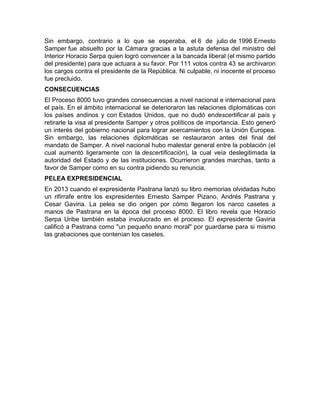 Sin embargo, contrario a lo que se esperaba, el 6 de julio de 1996 Ernesto
Samper fue absuelto por la Cámara gracias a la astuta defensa del ministro del
Interior Horacio Serpa quien logró convencer a la bancada liberal (el mismo partido
del presidente) para que actuara a su favor. Por 111 votos contra 43 se archivaron
los cargos contra el presidente de la República. Ni culpable, ni inocente el proceso
fue precluido.
CONSECUENCIAS
El Proceso 8000 tuvo grandes consecuencias a nivel nacional e internacional para
el país. En el ámbito internacional se deterioraron las relaciones diplomáticas con
los países andinos y con Estados Unidos, que no dudó endescertificar al país y
retirarle la visa al presidente Samper y otros políticos de importancia. Esto generó
un interés del gobierno nacional para lograr acercamientos con la Unión Europea.
Sin embargo, las relaciones diplomáticas se restauraron antes del final del
mandato de Samper. A nivel nacional hubo malestar general entre la población (el
cual aumentó ligeramente con la descertificación), la cual veía deslegitimada la
autoridad del Estado y de las instituciones. Ocurrieron grandes marchas, tanto a
favor de Samper como en su contra pidiendo su renuncia.
PELEA EXPRESIDENCIAL
En 2013 cuando el expresidente Pastrana lanzó su libro memorias olvidadas hubo
un rifirrafe entre los expresidentes Ernesto Samper Pizano, Andrés Pastrana y
Cesar Gaviria. La pelea se dio origen por cómo llegaron los narco casetes a
manos de Pastrana en la época del proceso 8000. El libro revela que Horacio
Serpa Uribe también estaba involucrado en el proceso. El expresidente Gaviria
calificó a Pastrana como "un pequeño enano moral" por guardarse para si mismo
las grabaciones que contenían los casetes.
 