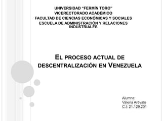UNIVERSIDAD “FERMÍN TORO” VICERECTORADO ACADÉMICO FACULTAD DE CIENCIAS ECONÓMICAS Y SOCIALES ESCUELA DE ADMINISTRACIÓN Y RELACIONES INDUSTRIALES El proceso actual de descentralización en Venezuela Alumna: Valeria Arévalo C.I:21.129.201 