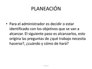 PLANEACIÓNPara el administrador es decidir o estar identificado con los objetivos que se van a alcanzar. El siguiente paso es alcanzarlos, esto origina las preguntas de ¿qué trabajo necesita hacerse?, ¿cuándo y cómo de hará? P-O-D-C