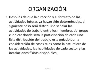 ORGANIZACIÓN.Después de que la dirección y el formato de las actividades futuras ya hayan sido determinadas, el siguiente paso será distribuir o señalar las actividades de trabajo entre los miembros del grupo e indicar donde será la participación de cada uno. Esta distribución del trabajo esta guiado por la consideración de cosas tales como la naturaleza de las actividades, las habilidades de cada sector y las instalaciones físicas disponibles. P-O-D-C