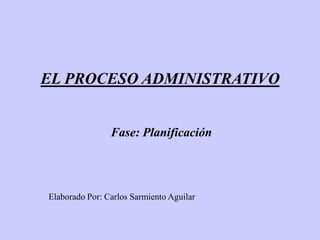 EL PROCESO ADMINISTRATIVO


                Fase: Planificación




Elaborado Por: Carlos Sarmiento Aguilar
 