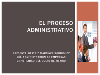 EL PROCESO
         ADMINISTRATIVO


PRESENTA: BEATRIZ MARTINEZ RODRIGUEZ
  LIC. ADMINISTRACION DE EMPRESAS
  UNIVERSIDAD DEL GOLFO DE MEXICO
 