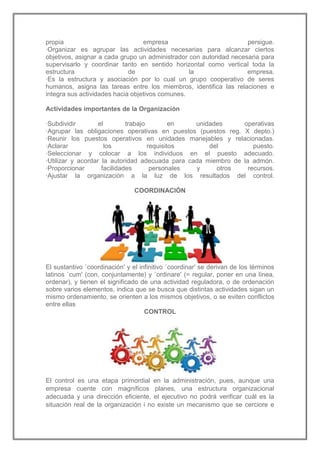 propia
empresa
persigue.
·Organizar es agrupar las actividades necesarias para alcanzar ciertos
objetivos, asignar a cada grupo un administrador con autoridad necesaria para
supervisarlo y coordinar tanto en sentido horizontal como vertical toda la
estructura
de
la
empresa.
·Es la estructura y asociación por lo cual un grupo cooperativo de seres
humanos, asigna las tareas entre los miembros, identifica las relaciones e
integra sus actividades hacia objetivos comunes.
Actividades importantes de la Organización
·Subdividir
el
trabajo
en
unidades
operativas
·Agrupar las obligaciones operativas en puestos (puestos reg. X depto.)
·Reunir los puestos operativos en unidades manejables y relacionadas.
·Aclarar
los
requisitos
del
puesto.
·Seleccionar y colocar a los individuos en el puesto adecuado.
·Utilizar y acordar la autoridad adecuada para cada miembro de la admón.
·Proporcionar
facilidades
personales
y
otros
recursos.
·Ajustar la organización a la luz de los resultados del control.
COORDINACIÓN

El sustantivo `coordinación' y el infinitivo `coordinar' se derivan de los términos
latinos `cum' (con, conjuntamente) y `ordinare' (= regular, poner en una línea,
ordenar), y tienen el significado de una actividad reguladora, o de ordenación
sobre varios elementos, indica que se busca que distintas actividades sigan un
mismo ordenamiento, se orienten a los mismos objetivos, o se eviten conflictos
entre ellas
CONTROL

El control es una etapa primordial en la administración, pues, aunque una
empresa cuente con magníficos planes, una estructura organizacional
adecuada y una dirección eficiente, el ejecutivo no podrá verificar cuál es la
situación real de la organización i no existe un mecanismo que se cerciore e

 