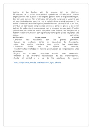 informe si los hechos van de acuerdo con los objetivos.
El concepto de control es muy general y puede ser utilizado en el contexto
organizacional para evaluar el desempeño general frente a un plan estratégico.
Los gerentes siempre han encontrado conveniente comprobar o vigilar lo que
sé está haciendo para asegurar que el trabajo de otros está progresando en
forma satisfactoria hacia el objetivo predeterminado. Establecer un buen plan,
distribuir las actividades componentes requeridas para ese plan y la ejecución
exitosa de cada miembro no asegura que la empresa será un éxito. Pueden
presentarse discrepancias, malas interpretaciones y obstáculos inesperados y
habrán de ser comunicados con rapidez al gerente para que se emprenda una
acción
correctiva.
Actividades
Importantes
del
Control
·Comparar
los
resultados
con
los
planes
generales.
·Evaluar los resultados contra los estándares de desempeño.
·Idear
los
medios
efectivos
para
medir
las
operaciones.
·Comunicar
cuales
son
los
medios
de
medición.
Transferir datos detallados de· manera que muestren las comparaciones y las
variaciones.
·Sugerir
las
acciones
correctivas
cuando
sean
necesarias.
·Informar a los miembros responsables de las interpretaciones.
·Ajustar el control a la luz de los resultados del control.
VIDEO: http://www.youtube.com/watch?v=CTynUJskQ8o

 