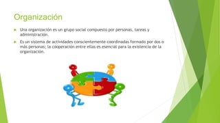 Organización
 Una organización es un grupo social compuesto por personas, tareas y
administración.
 Es un sistema de actividades conscientemente coordinadas formado por dos o
más personas; la cooperación entre ellas es esencial para la existencia de la
organización.
 