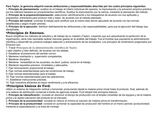 Para Taylor, la gerencia adquirió nuevas atribuciones y responsabilidades descritas por los cuatro principios siguientes:
1. Principio de planeamiento: sustituir en el trabajo el criterio individual del operario, la improvisación y la actuación empírico-práctica
por los métodos basados en procedimientos científicos. Sustituir la improvisación por la ciencia, mediante la planeación del método.
2. Principio de la preparación/planeación: seleccionar científicamente a los trabajadores de acuerdo con sus aptitudes y
prepararlos, entrenarlos para producir más y mejor, de acuerdo con el método planeado.
3. Principio del control: controlar el trabajo para certificar que el mismo esta siendo ejecutado de acuerdo con las normas
establecidas y según el plan previsto.
4. Principio de la ejecución: distribuir distintamente las atribuciones y las responsabilidades, para que la ejecución del trabajo sea
disciplinada.
•Principios de Emerson.
Buscó simplificar los métodos de estudios y de trabajo de su maestro (Taylor) creyendo que aun perjudicando la perfección de la
organización, sería más razonable realizar menores gastos en el análisis del trabajo. Fue el hombre que popularizó la administración
científica y desarrolló los primeros trabajos selección y entrenamiento de los empleados. Los principios de rendimiento pregonados por
Emerson son:
1. Trazar Principios de la administración científica de Taylor.
n plan objetivo y bien definido, de acuerdo con los ideales.
2. Establecer el predominio del sentido común.
3. Mantener orientación y supervisión competentes.
4. Mantener disciplina.
5. Mantener honestidad en los acuerdos, es decir, justicia social en el trabajo.
6. Mantener requisitos precisos, inmediatos y adecuados.
7. Fijar remuneración proporcional al trabajo.
8. Fijar normas estandarizadas para las condiciones de trabajo.
9. Fijar normas estandarizadas para el trabajo.
10. Fijar normas estandarizadas para las operaciones.
11. Establecer instrucciones precisas.
12. Fijar incentivos eficientes al mayor rendimiento y a la eficiencia.
•Principios básicos de Ford.
Utilizó un sistema de integración vertical y horizontal, produciendo desde la materia prima inicial hasta el producto final, además de
una cadena de distribución comercial a través de agencias propias. Ford adoptó tres principios básicos:
1. Principio de intensificación: consiste en disminuir el tiempo de producción con el empleo inmediato de los equipos y de la materia
prima y la rápida colocación del producto en el mercado.
2. Principio de la economicidad: consiste en reducir al mínimo el volumen de materia prima en transformación.
3. Principio de la productividad: consiste en aumentar la capacidad de producción del hombre en el mismo período (productividad)
mediante la especialización y la línea de montaje.
 