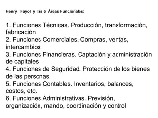 Henry Fayol y las 6 Áreas Funcionales:
1. Funciones Técnicas. Producción, transformación,
fabricación
2. Funciones Comerciales. Compras, ventas,
intercambios
3. Funciones Financieras. Captación y administración
de capitales
4. Funciones de Seguridad. Protección de los bienes
de las personas
5. Funciones Contables. Inventarios, balances,
costos, etc.
6. Funciones Administrativas. Previsión,
organización, mando, coordinación y control
 