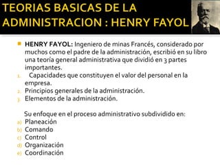  HENRY FAYOL: Ingeniero de minas Francés, considerado por
muchos como el padre de la administración, escribió en su libro
una teoría general administrativa que dividió en 3 partes
importantes.
1. Capacidades que constituyen el valor del personal en la
empresa.
2. Principios generales de la administración.
3. Elementos de la administración.
Su enfoque en el proceso administrativo subdividido en:
a) Planeación
b) Comando
c) Control
d) Organización
e) Coordinación
 