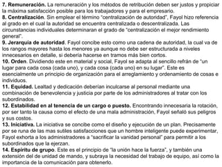 7. Remuneración. La remuneración y los métodos de retribución deben ser justos y propiciar
la máxima satisfacción posible para los trabajadores y para el empresario.
8. Centralización. Sin emplear el término “centralización de autoridad”, Fayol hizo referencia
al grado en el cual la autoridad se encuentra centralizada o descentralizada. Las
circunstancias individuales determinaran el grado de “centralización el mejor rendimiento
general”.
9. Jerarquía de autoridad. Fayol concibe esto como una cadena de autoridad, la cual va de
los rangos mayores hasta los menores ya aunque no debe ser estructurada a niveles
innecesarios en detalle, si debería hacerse en tramos más bien cortos.
10. Orden. Dividiendo este en material y social, Fayol se adapta al sencillo refrán de “un
lugar para cada cosa (cada uno), y cada cosa (cada uno) en su lugar”. Este es
esencialmente un principio de organización para el arreglamiento y ordenamiento de cosas e
individuos.
11. Equidad. Lealtad y dedicación deberían inculcarse al personal mediante una
combinación de benevolencia y justicia por parte de los administradores al tratar con los
subordinados.
12. Estabilidad en al tenencia de un cargo o puesto. Encontrando innecesaria la rotación,
por ser tanto la causa como el efecto de una mala administración, Fayol señaló sus peligros
y sus costos.
13. Iniciativa. La iniciativa se concibe como el diseño y ejecución de un plan. Precisamente
por se runa de las mas sutiles satisfacciones que un hombre inteligente puede experimentar,
Fayol exhorta a los administradores a “sacrificar la vanidad personal” para permitir a los
subordinados que la ejerzan.
14. Espíritu de grupo. Este es el principio de “la unión hace la fuerza”, y también una
extensión del de unidad de mando, y subraya la necesidad del trabajo de equipo, así como la
importancia de la comunicación para obtenerlo.
 