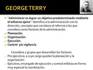  “Administrar es lograr un objetivo predeterminado mediante
el esfuerzo ajeno”. Identifica a la administración con la
dirección, concepto que corrobora al referirse a los que
considera como factores de la administración.
a) Planeación.
b) Organización.
c) Ejecución.
d) Control y/o vigilancia
Considera 2 grupos que desarrollan los factores:
1. Pre ejecutivo; a cuyo cargo quedan la planeación y la
organización.
2. Ejecutivo; encargado de ejecución y control enfatiza en forma
muy especial la coordinación.
 