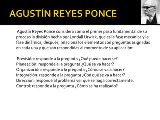 Agustín Reyes Ponce considera como el primer paso fundamental de su
proceso la división hecha por Lyndall Urwick, que es la fase mecánica y la
fase dinámica, después, relaciona los elementos con preguntas asignadas
en cada una y que son respondidas al momento de su aplicación:
Previsión: responde a la pregunta ¿Qué puede hacerse?
Planeación: responde a la pregunta ¿Qué se va hacer?
Organización: responde a la pregunta ¿Cómo se va a hacer?
Integración: responde a la pregunta ¿Con qué se va a hacer?
Dirección: responde al problema ver que se haga correctamente.
Control: responde a la pregunta ¿Cómo se ha realizado?
 