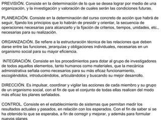 PREVISIÓN. Consiste en la determinación de lo que se desea lograr por medio de una
organización, y la investigación y valoración de cuales serán las condiciones futuras.
PLANEACIÓN. Consiste en la determinación del curso concreto de acción que habrá de
seguir, fijando los principios que lo habrán de presidir y orientar, la secuencia de
operaciones necesarias para alcanzarlo y la fijación de criterios, tiempos, unidades, etc.,
necesarias para su realización.
ORGANIZACIÓN. Se refiere a la estructuración técnica de las relaciones que deben
darse entre las funciones, jerarquías y obligaciones individuales, necesarias en un
organismo social para su mayor eficiencia.
INTEGRACIÓN. Consiste en los procedimientos para dotar al grupo de investigadores
de todos aquellos elementos, tanto humanos como materiales, que la mecánica
administrativa señala como necesarios para su más eficaz funcionamiento,
escogiéndolos, introduciéndolos, articulándolos y buscando su mejor desarrollo.
DIRECCIÓN. Es impulsar, coordinar y vigilar las acciones de cada miembro y su grupo
de un organismo social, con el fin de que el conjunto de todas ellas realicen del modo
más eficaz los planes señalados.
CONTROL. Consiste en el establecimiento de sistemas que permitan medir los
resultados actuales y pasados, en relación con los esperados. Con el fin de saber si se
ha obtenido lo que se esperaba, a fin de corregir y mejorar, y además para formular
 