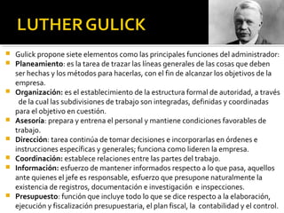  Gulick propone siete elementos como las principales funciones del administrador:
 Planeamiento: es la tarea de trazar las líneas generales de las cosas que deben
ser hechas y los métodos para hacerlas, con el fin de alcanzar los objetivos de la
empresa.
 Organización: es el establecimiento de la estructura formal de autoridad, a través
de la cual las subdivisiones de trabajo son integradas, definidas y coordinadas
para el objetivo en cuestión.
 Asesoría: prepara y entrena el personal y mantiene condiciones favorables de
trabajo.
 Dirección: tarea continúa de tomar decisiones e incorporarlas en órdenes e
instrucciones específicas y generales; funciona como lideren la empresa.
 Coordinación: establece relaciones entre las partes del trabajo.
 Información: esfuerzo de mantener informados respecto a lo que pasa, aquellos
ante quienes el jefe es responsable, esfuerzo que presupone naturalmente la
existencia de registros, documentación e investigación e inspecciones.
 Presupuesto: función que incluye todo lo que se dice respecto a la elaboración,
ejecución y fiscalización presupuestaria, el plan fiscal, la contabilidad y el control.
 