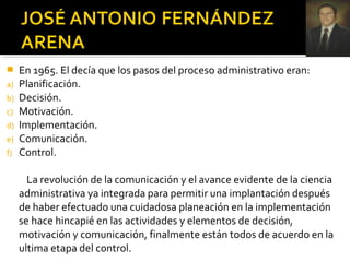  En 1965. El decía que los pasos del proceso administrativo eran:
a) Planificación.
b) Decisión.
c) Motivación.
d) Implementación.
e) Comunicación.
f) Control.
La revolución de la comunicación y el avance evidente de la ciencia
administrativa ya integrada para permitir una implantación después
de haber efectuado una cuidadosa planeación en la implementación
se hace hincapié en las actividades y elementos de decisión,
motivación y comunicación, finalmente están todos de acuerdo en la
ultima etapa del control.
 