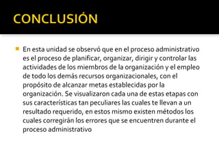  En esta unidad se observó que en el proceso administrativo
es el proceso de planificar, organizar, dirigir y controlar las
actividades de los miembros de la organización y el empleo
de todo los demás recursos organizacionales, con el
propósito de alcanzar metas establecidas por la
organización. Se visualizaron cada una de estas etapas con
sus características tan peculiares las cuales te llevan a un
resultado requerido, en estos mismo existen métodos los
cuales corregirán los errores que se encuentren durante el
proceso administrativo
 