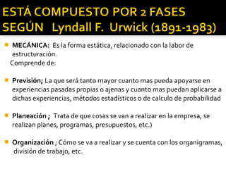  MECÁNICA: Es la forma estática, relacionado con la labor de
estructuración.
Comprende de:
 Previsión; La que será tanto mayor cuanto mas pueda apoyarse en
experiencias pasadas propias o ajenas y cuanto mas puedan aplicarse a
dichas experiencias, métodos estadísticos o de calculo de probabilidad
 Planeación ; Trata de que cosas se van a realizar en la empresa, se
realizan planes, programas, presupuestos, etc.)
 Organización ; Cómo se va a realizar y se cuenta con los organigramas,
división de trabajo, etc.
 