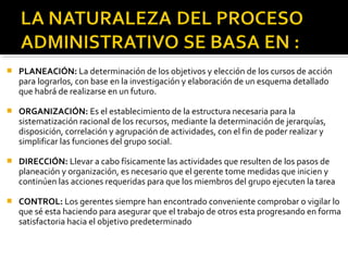  PLANEACIÓN: La determinación de los objetivos y elección de los cursos de acción
para lograrlos, con base en la investigación y elaboración de un esquema detallado
que habrá de realizarse en un futuro.
 ORGANIZACIÓN: Es el establecimiento de la estructura necesaria para la
sistematización racional de los recursos, mediante la determinación de jerarquías,
disposición, correlación y agrupación de actividades, con el fin de poder realizar y
simplificar las funciones del grupo social.
 DIRECCIÓN: Llevar a cabo físicamente las actividades que resulten de los pasos de
planeación y organización, es necesario que el gerente tome medidas que inicien y
continúen las acciones requeridas para que los miembros del grupo ejecuten la tarea
 CONTROL: Los gerentes siempre han encontrado conveniente comprobar o vigilar lo
que sé esta haciendo para asegurar que el trabajo de otros esta progresando en forma
satisfactoria hacia el objetivo predeterminado
 