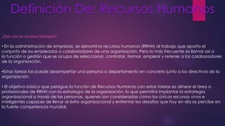 ¿Qué son los recursos humanos?

• En la administración de empresas, se denomina recursos humanos (RRHH) al trabajo que aporta el
conjunto de los empleados o colaboradores de una organización. Pero lo más frecuente es llamar así a
la función o gestión que se ocupa de seleccionar, contratar, formar, emplear y retener a los colaboradores
de la organización.
•Estas tareas las puede desempeñar una persona o departamento en concreto junto a los directivos de la
organización.
• El objetivo básico que persigue la función de Recursos Humanos con estas tareas es alinear el área o
profesionales de RRHH con la estrategia de la organización, lo que permitirá implantar la estrategia
organizacional a través de las personas, quienes son consideradas como los únicos recursos vivos e
inteligentes capaces de llevar al éxito organizacional y enfrentar los desafíos que hoy en día se percibe en
la fuerte competencia mundial.

 