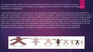 • Es imprescindible resaltar que no se administran personas ni recursos humanos, sino que se
administra con las personas viéndolas como agentes activos y proactivos dotados de inteligencia,
creatividad y habilidades.
• Generalmente la función de Recursos Humanos está compuesta por áreas tales como reclutamiento y
selección, contratación, capacitación, administración o gestión del personal durante la permanencia en la
empresa. Dependiendo de la empresa o institución donde la función de Recursos Humanos opere, pueden
existir otros grupos que desempeñen distintas responsabilidades que pueden tener que ver con aspectos
tales como la administración de la nómina de los empleados o el manejo de las relaciones con sindicatos,
entre otros. Para poder ejecutar la estrategia de la organización es fundamental la administración de los
Recursos humanos, para lo cual se deben considerar conceptos tales como la comunicación
organizacional, el liderazgo, el trabajo en equipo, la negociación y la cultura organizacional.

 