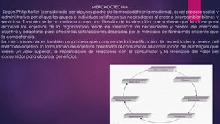 MERCADOTECNIA
Según Philip Kotler (considerado por algunos padre de la mercadotecnia moderna), es «el proceso social y
administrativo por el que los grupos e individuos satisfacen sus necesidades al crear e intercambiar bienes y
servicios». También se le ha definido como una filosofía de la dirección que sostiene que la clave para
alcanzar los objetivos de la organización reside en identificar las necesidades y deseos del mercado
objetivo y adaptarse para ofrecer las satisfacciones deseadas por el mercado de forma más eficiente que
la competencia.
La mercadotecnia es también un proceso que comprende la identificación de necesidades y deseos del
mercado objetivo, la formulación de objetivos orientados al consumidor, la construcción de estrategias que
creen un valor superior, la implantación de relaciones con el consumidor y la retención del valor del
consumidor para alcanzar beneficios.

 