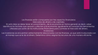 Las finanzas están compuestas por tres aspectos financieros:
Mercados de dinero y de capitales:
En esta área se debe tener el conocimiento...de la economía en forma general, es decir, saber
identificar los factores que apoyan y afectan a la economía. Igualmente se conocen las herramientas
utilizadas por parte de las instituciones financieras para controlar el mercado de dinero.
Inversiones:
Las inversiones se encuentran estrechamente relacionadas con las finanzas, ya que está involucrada con
el manejo que se le da al dinero. Determina cómo asignar los recursos de una manera eficiente.

 
