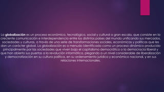 La globalización es un proceso económico, tecnológico, social y cultural a gran escala, que consiste en la
creciente comunicación e interdependencia entre los distintos países del mundo unificando sus mercados,
sociedades y culturas, a través de una serie de transformaciones sociales, económicas y políticas que les
dan un carácter global. La globalización es a menudo identificada como un proceso dinámico producido
principalmente por las sociedades que viven bajo el capitalismo democrático o la democracia liberal y
que han abierto sus puertas a la revolución informática, plegando a un nivel considerable de liberalización
y democratización en su cultura política, en su ordenamiento jurídico y económico nacional, y en sus
relaciones internacionales.

 