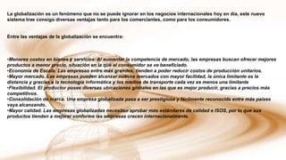 La globalización es un fenómeno que no se puede ignorar en los negocios internacionales hoy en día, este nuevo
sistema trae consigo diversas ventajas tanto para los comerciantes, como para los consumidores.

Entre las ventajas de la globalización se encuentra:

•Menores costos en bienes y servicios. Al aumentar la competencia de mercado, las empresas buscan ofrecer mejores
productos a menor precio, situación en la que el consumidor se ve beneficiado.
•Economía de Escala. Las empresas entre más grandes, tienden a poder reducir costos de producción unitarios.
•Mayor mercado. Las empresas pueden alcanzar nuevos mercados con mayor facilidad, la única limitante es la
distancia y gracias a la tecnología informática y los medios de transporte cada vez es menos una limitante
•Flexibilidad. El productor posee diversas ubicaciones globales en las que es mejor producir, gracias a precios más
competitivos.
•Consolidación de marca. Una empresa globalizada pasa a ser prestigiosa y fácilmente reconocida entre más países
vaya alcanzando.
•Mayor calidad. Las empresas globalizadas necesitan aprobar más estándares de calidad e ISOS, por lo que sus
productos tienden a mejorar conforme las empresas crecen internacionalmente.

 