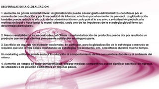 DESVENTAJAS DE LA GLOBALIZACION
1. Aumento de gastos administrativos: La globalización puede causar gastos administrativos cuantiosos por el
aumento de coordinación y por la necesidad de informar, e incluso por el aumento de personal. La globalización
también puede reducir la eficacia de la administración en cada país si la excesiva centralización perjudica la
motivación local y hace bajar la moral. Además, cada uno de los impulsores de la estrategia global tiene sus
desventajas particulares.
2. Menos sensibilidad a las necesidades del cliente :La estandarización de productos puede dar por resultado un
producto que no deje clientes plenamente satisfechos en ninguna parte.
3. Sacrificio de algunas necesidades nacionales: En particular, para la globalización de la estrategia a menudo se
requiere que uno o mas países abandonen las estrategias, los productos, etc. acreditados durante mucho tiempo.
Un marketing uniforme puede reducir la adopción al comportamiento de los consumidores locales y al ambiente del
mismo.
4. Aumento de riesgos de crear competitividad: Integrar medidas competitivas puede significar sacrificio de ingresos,
de utilidades o de posición competitiva en algunos países.

 