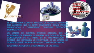 - Control

- Normas
- Medidas
- Comparaciones
- Acción

SE PUEDE DEFINIR COMO EL PROCESO DE VIGILAR ACTIVIDADES
QUE ASEGUREN QUE SE ESTÁN CUMPLIENDO COMO FUERON
PLANIFICADAS Y CORRIGIENDO CUALQUIER DESVIACIÓN
SIGNIFICATIVA.
UN SISTEMA DE CONTROL EFECTIVO ASEGURA QUE LAS
ACTIVIDADES SE TERMINEN DE MANERA QUE CONDUZCAN A LA
CONSECUCIÓN DE LAS METAS DE LA ORGANIZACIÓN. EL
CRITERIO QUE DETERMINA LA EFECTIVIDAD DE UN SISTEMA DE
CONTROL ES QUÉ TAN BIEN FACILITA EL LOGRO DE LAS METAS.
EL CONTROL ASEGURA EL CUMPLIMIENTO DE LAS METAS.

 