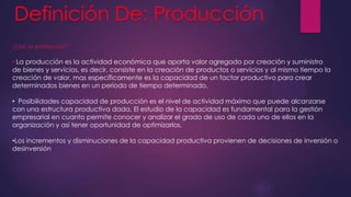 ¿Qué es producción?

• La producción es la actividad económica que aporta valor agregado por creación y suministro
de bienes y servicios, es decir, consiste en la creación de productos o servicios y al mismo tiempo la
creación de valor, mas específicamente es la capacidad de un factor productivo para crear
determinados bienes en un periodo de tiempo determinado.
• Posibilidades capacidad de producción es el nivel de actividad máximo que puede alcanzarse
con una estructura productiva dada. El estudio de la capacidad es fundamental para la gestión
empresarial en cuanto permite conocer y analizar el grado de uso de cada uno de ellos en la
organización y así tener oportunidad de optimizarlos.
•Los incrementos y disminuciones de la capacidad productiva provienen de decisiones de inversión o
desinversión

 