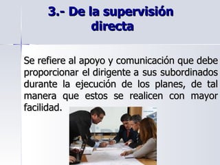 3.- De la supervisión  directa   Se refiere al apoyo y comunicación que debe proporcionar el dirigente a sus subordinados durante la ejecución de los planes, de tal manera que estos se realicen con mayor facilidad. 