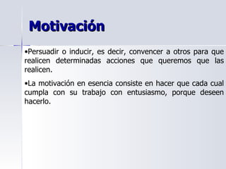 Motivación Persuadir o inducir, es decir, convencer a otros para que realicen determinadas acciones que queremos que las realicen. La motivación en esencia consiste en hacer que cada cual cumpla con su trabajo con entusiasmo, porque deseen hacerlo. 